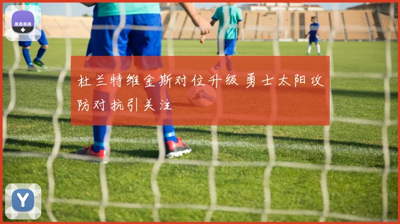 杜兰特维金斯对位升级 勇士太阳攻防对抗引关注