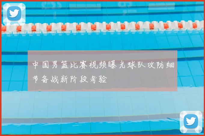 中国男篮比赛视频曝光球队攻防细节备战新阶段考验