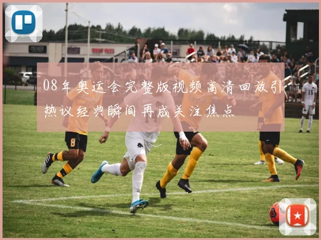 08年奥运会完整版视频高清回放引热议经典瞬间再成关注焦点