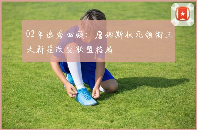 02年选秀回顾：詹姆斯状元领衔三大新星改变联盟格局