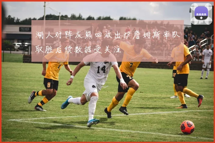 湖人对阵灰熊回放出炉詹姆斯率队取胜后续数据受关注