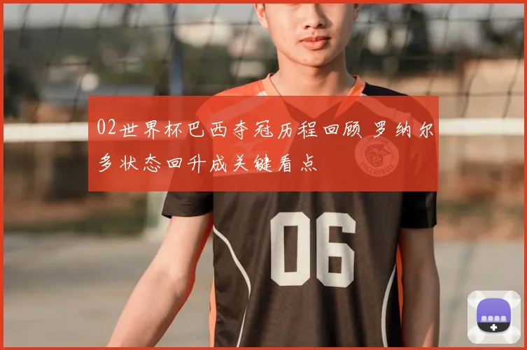 02世界杯巴西夺冠历程回顾 罗纳尔多状态回升成关键看点