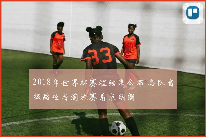 2018年世界杯赛程结果公布 各队晋级路径与淘汰赛看点明朗