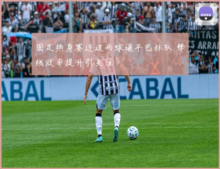 国足热身赛连追两球逼平巴林队 锋线效率提升引关注