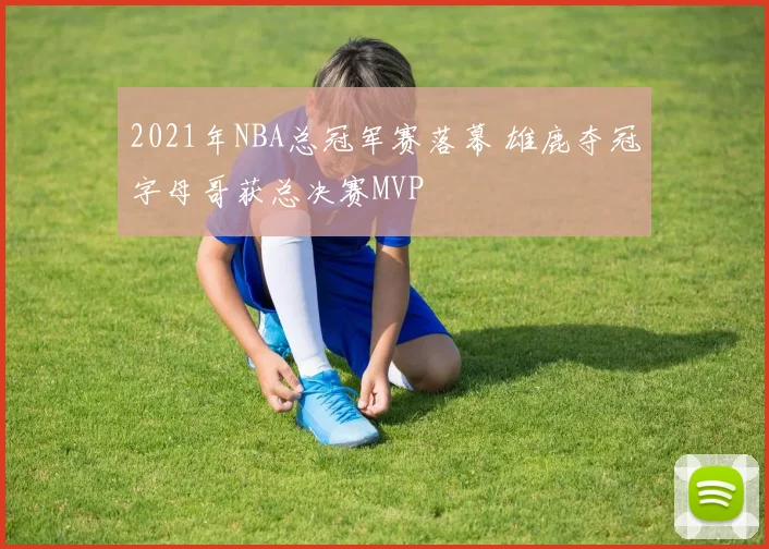 2021年NBA总冠军赛落幕 雄鹿夺冠字母哥获总决赛MVP