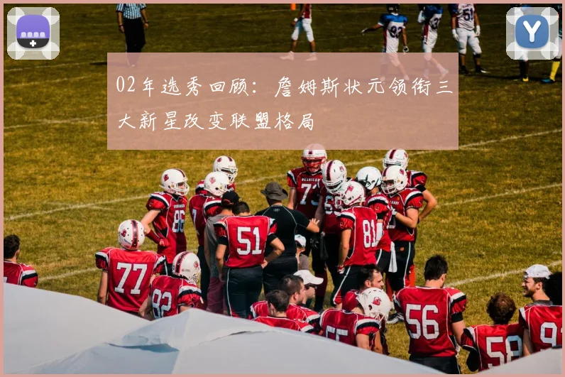 02年选秀回顾：詹姆斯状元领衔三大新星改变联盟格局