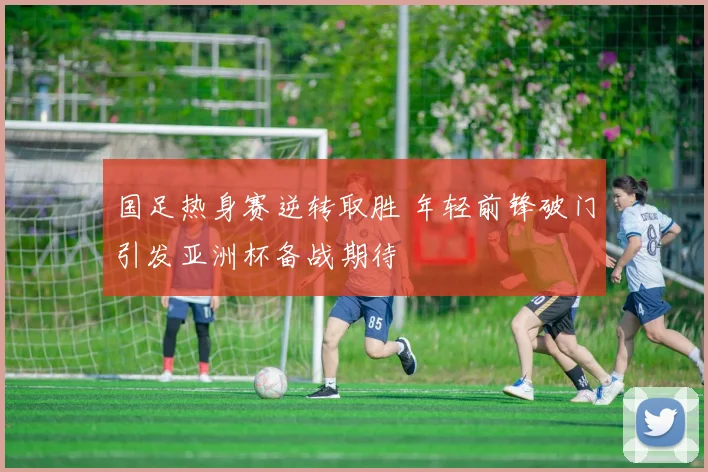 国足热身赛逆转取胜 年轻前锋破门引发亚洲杯备战期待