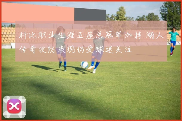 科比职业生涯五座总冠军加持 湖人传奇攻防表现仍受球迷关注