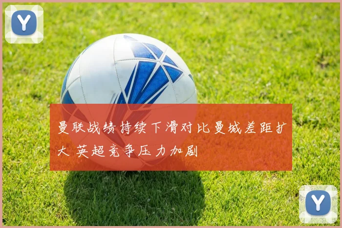 曼联战绩持续下滑对比曼城差距扩大 英超竞争压力加剧