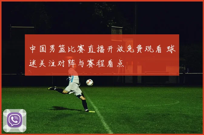 中国男篮比赛直播开放免费观看 球迷关注对阵与赛程看点
