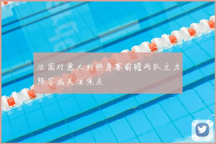 法国对意大利热身赛前瞻两队主力阵容成关注焦点