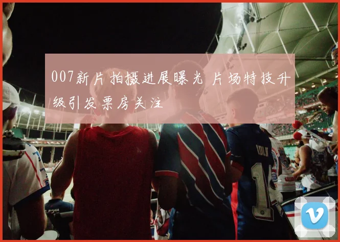 007新片拍摄进展曝光 片场特技升级引发票房关注