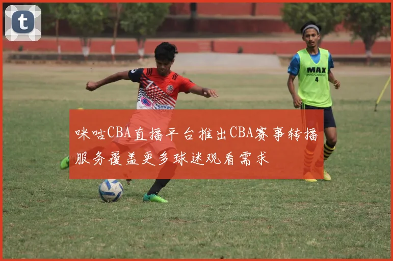 咪咕CBA直播平台推出CBA赛事转播服务覆盖更多球迷观看需求
