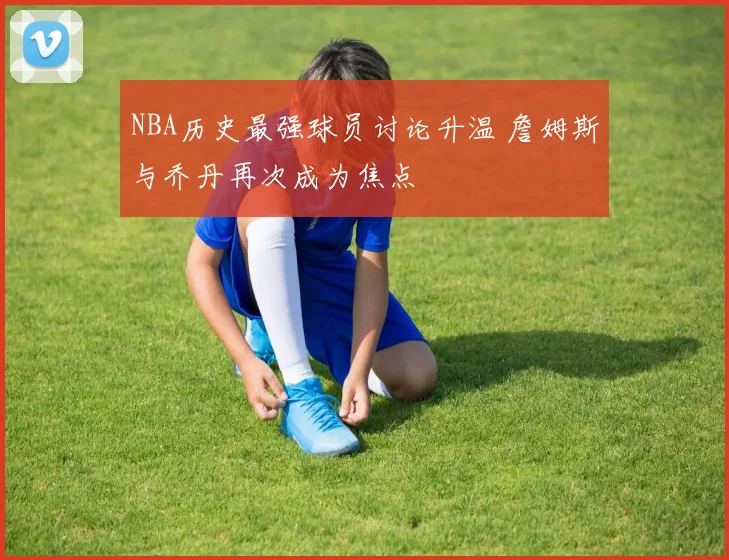 NBA历史最强球员讨论升温 詹姆斯与乔丹再次成为焦点