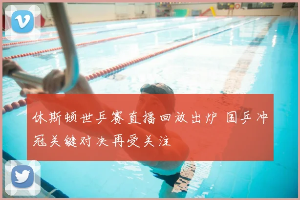 休斯顿世乒赛直播回放出炉 国乒冲冠关键对决再受关注