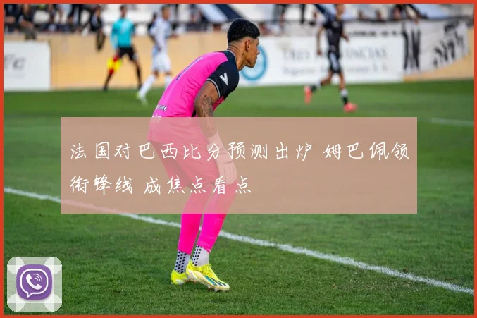 法国对巴西比分预测出炉 姆巴佩领衔锋线 成焦点看点