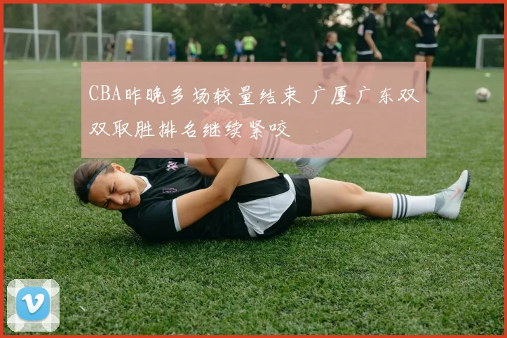 CBA昨晚多场较量结束 广厦广东双双取胜排名继续紧咬