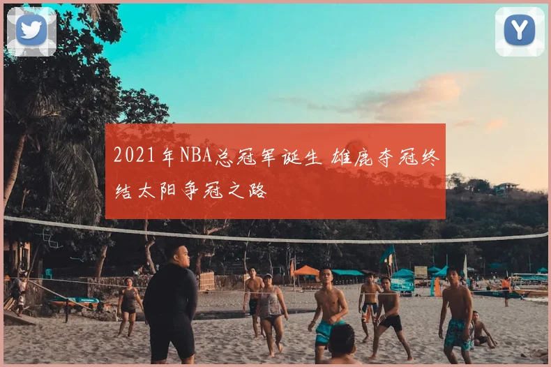 2021年NBA总冠军诞生 雄鹿夺冠终结太阳争冠之路