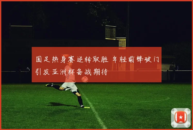 国足热身赛逆转取胜 年轻前锋破门引发亚洲杯备战期待