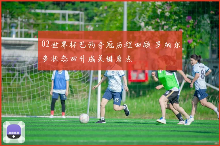 02世界杯巴西夺冠历程回顾 罗纳尔多状态回升成关键看点