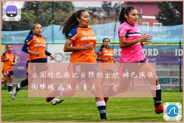 法国对巴西比分预测出炉 姆巴佩领衔锋线 成焦点看点