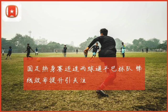 国足热身赛连追两球逼平巴林队 锋线效率提升引关注