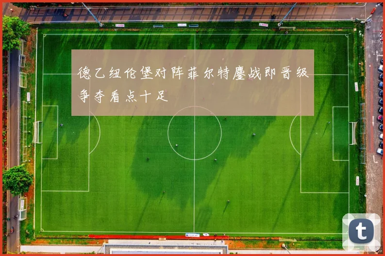 德乙纽伦堡对阵菲尔特鏖战即晋级争夺看点十足
