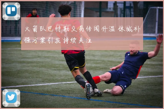 火箭队巴特勒交易传闻升温 休城补强方案引发持续关注