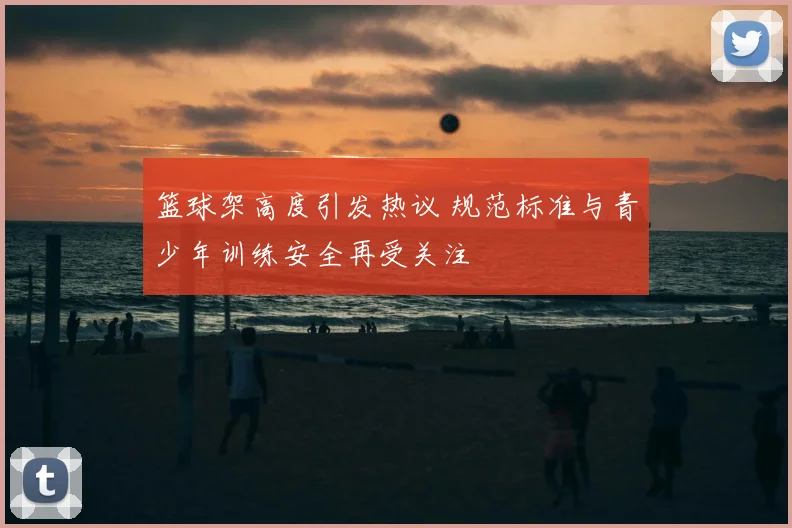 篮球架高度引发热议 规范标准与青少年训练安全再受关注